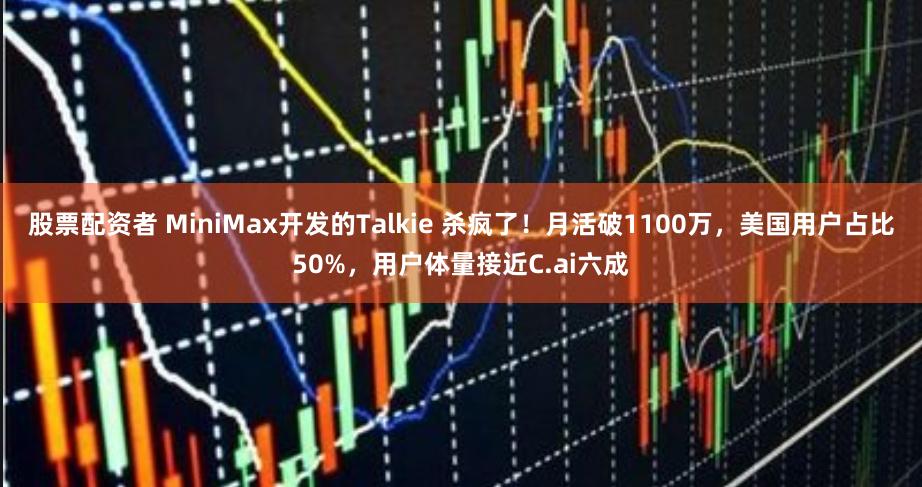 股票配资者 MiniMax开发的Talkie 杀疯了！月活破1100万，美国用户占比50%，用户体量接近C.ai六成