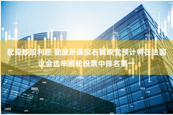 配资炒股利息 勒庞所属极右翼政党预计将在法国议会选举首轮投票中排名第一