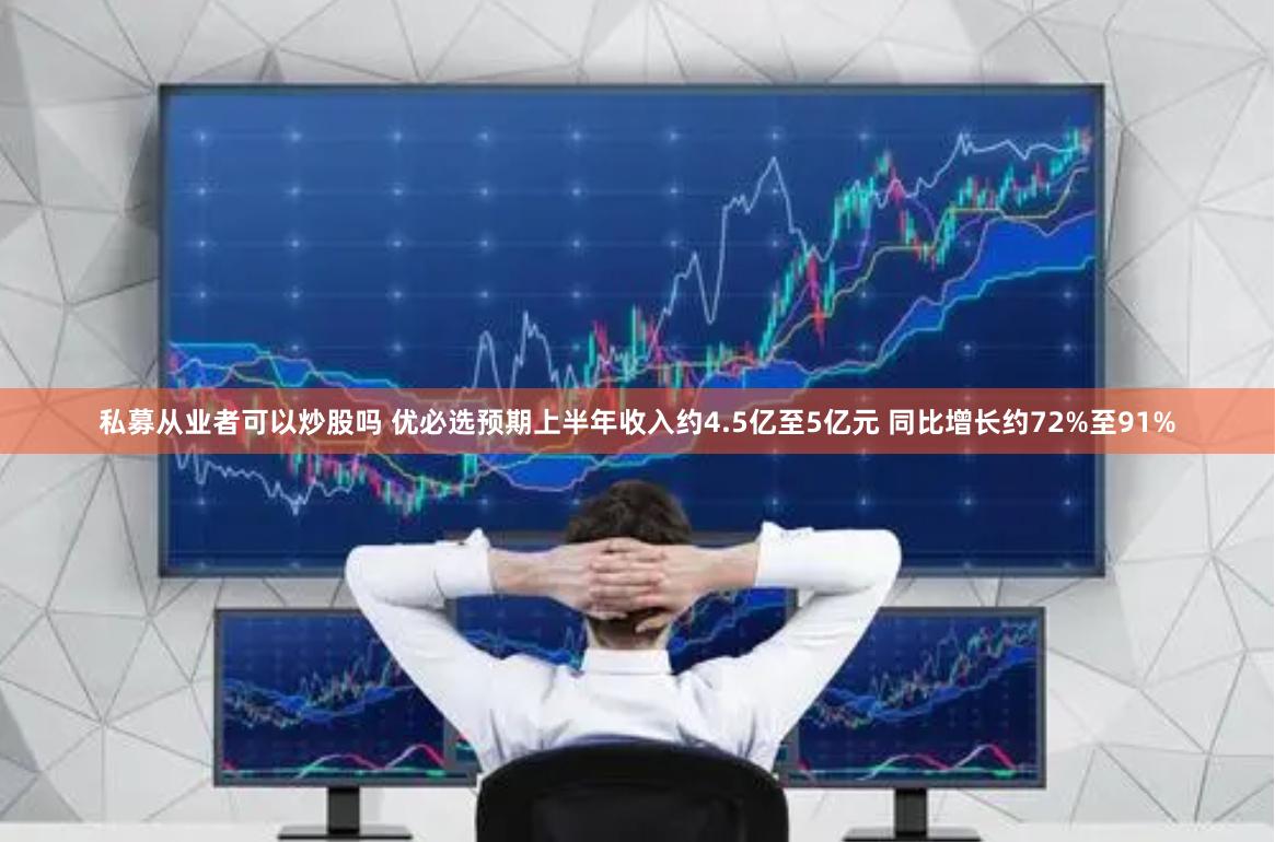 私募从业者可以炒股吗 优必选预期上半年收入约4.5亿至5亿元 同比增长约72%至91%